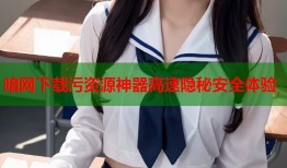 暗网下载污资源神器高速隐秘安全体验