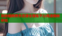 禁地暗网黄色资源全搜集平台高速隐秘体验