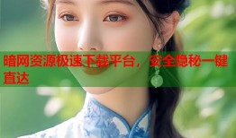 暗网资源极速下载平台，安全隐秘一键直达