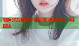 解除好友暗网下载神器 极速安全一键直达