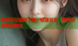 解除好友暗网下载：极速安全，隐秘资源即刻拥有