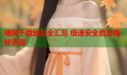 暗网下载地址全汇总 极速安全直达隐秘资源