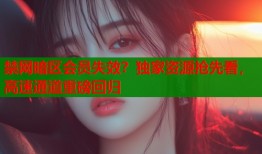 禁网暗区会员失效？独家资源抢先看，高速通道重磅回归