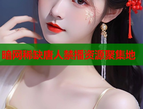 暗网稀缺唐人禁播资源聚集地