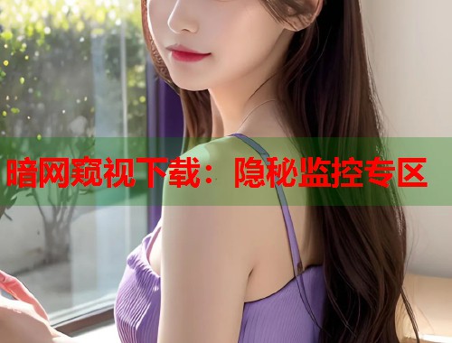暗网窥视下载：隐秘监控专区