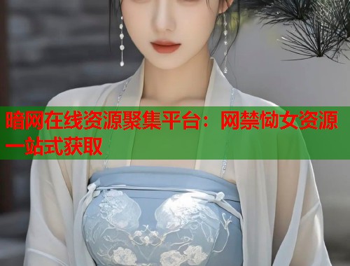 暗网在线资源聚集平台：网禁恸女资源一站式获取