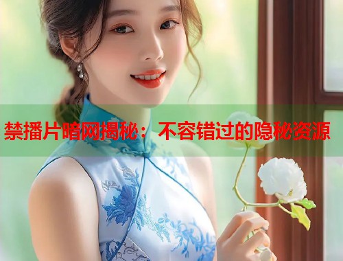 禁播片暗网揭秘：不容错过的隐秘资源