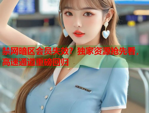 禁网暗区会员失效？独家资源抢先看，高速通道重磅回归