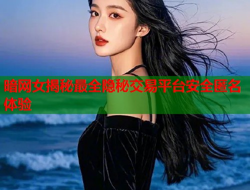 暗网女揭秘最全隐秘交易平台安全匿名体验