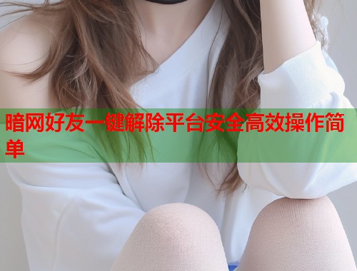 暗网好友一键解除平台安全高效操作简单