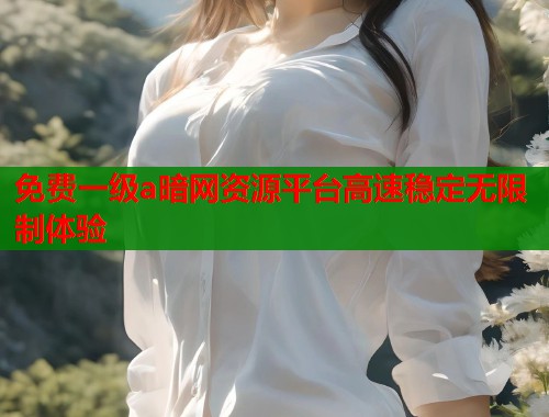 免费一级a暗网资源平台高速稳定无限制体验