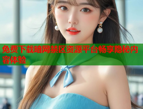 免费下载暗网禁区资源平台畅享隐秘内容体验
