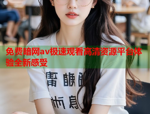 免费暗网av极速观看高清资源平台体验全新感受