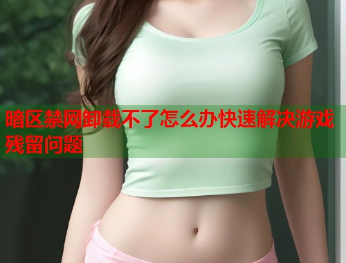 暗区禁网卸载不了怎么办快速解决游戏残留问题