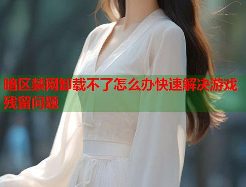 暗区禁网卸载不了怎么办快速解决游戏残留问题