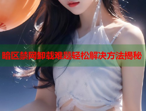 暗区禁网卸载难题轻松解决方法揭秘