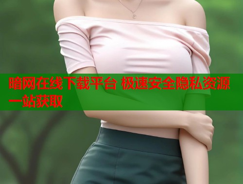 暗网在线下载平台 极速安全隐私资源一站获取