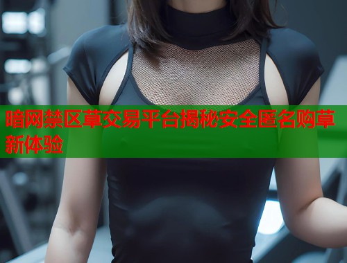 暗网禁区草交易平台揭秘安全匿名购草新体验