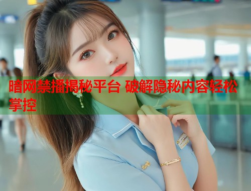 暗网禁播揭秘平台 破解隐秘内容轻松掌控