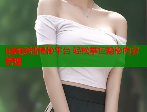 暗网禁播揭秘平台 轻松掌控隐秘内容管理