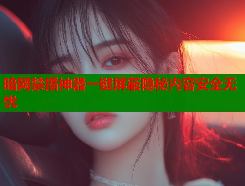 暗网禁播神器一键屏蔽隐秘内容安全无忧