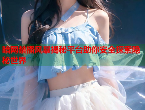 暗网禁播风暴揭秘平台助你安全探索隐秘世界
