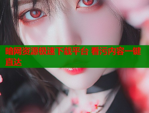 暗网资源极速下载平台 看污内容一键直达