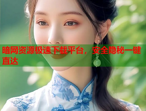 暗网资源极速下载平台，安全隐秘一键直达