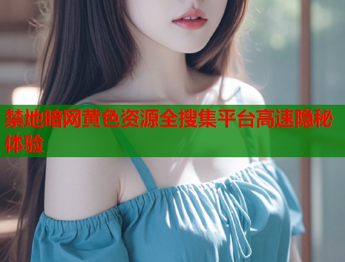 禁地暗网黄色资源全搜集平台高速隐秘体验