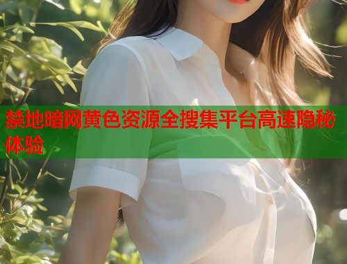 禁地暗网黄色资源全搜集平台高速隐秘体验