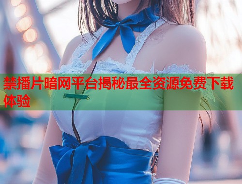 禁播片暗网平台揭秘最全资源免费下载体验