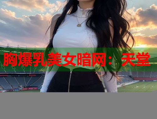 胸爆乳美女暗网：天堂