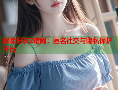解除好友2暗网：匿名社交与隐私保护平台