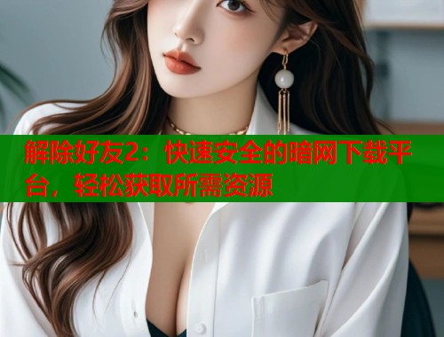 解除好友2：快速安全的暗网下载平台，轻松获取所需资源