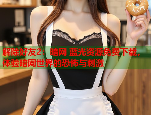 解除好友2：暗网 蓝光资源免费下载，体验暗网世界的恐怖与刺激