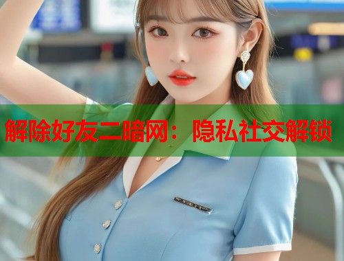 解除好友二暗网：隐私社交解锁