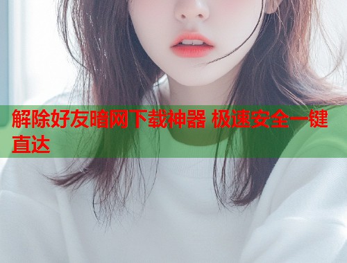解除好友暗网下载神器 极速安全一键直达