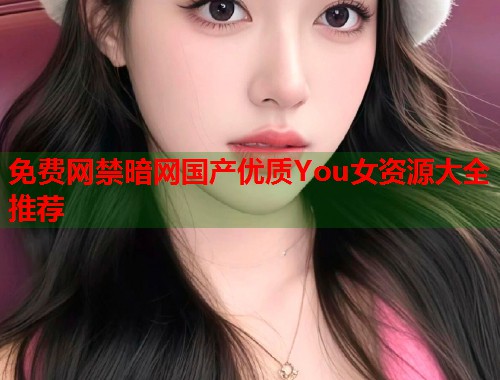 免费网禁暗网国产优质You女资源大全推荐