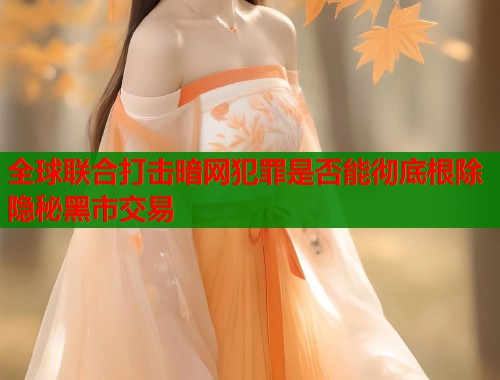 全球联合打击暗网犯罪是否能彻底根除隐秘黑市交易