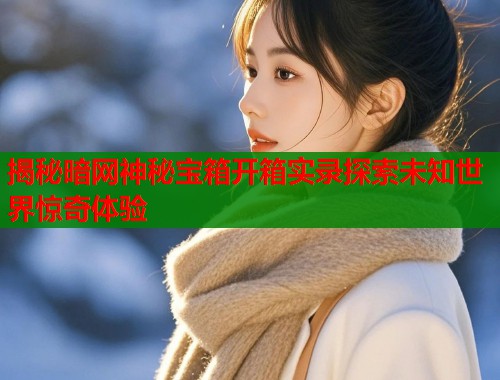 揭秘暗网神秘宝箱开箱实录探索未知世界惊奇体验