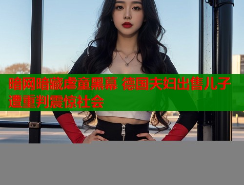 暗网暗藏虐童黑幕 德国夫妇出售儿子遭重判震惊社会