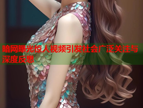 暗网曝光惊人视频引发社会广泛关注与深度反思