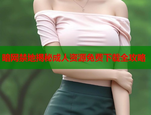 暗网禁地揭秘成人资源免费下载全攻略