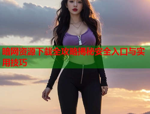 暗网资源下载全攻略揭秘安全入口与实用技巧