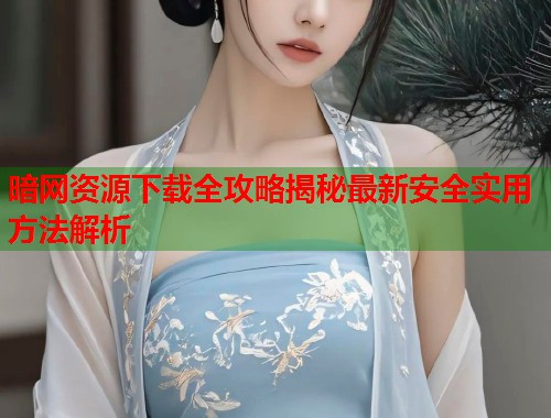 暗网资源下载全攻略揭秘最新安全实用方法解析