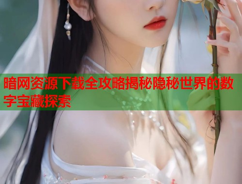 暗网资源下载全攻略揭秘隐秘世界的数字宝藏探索