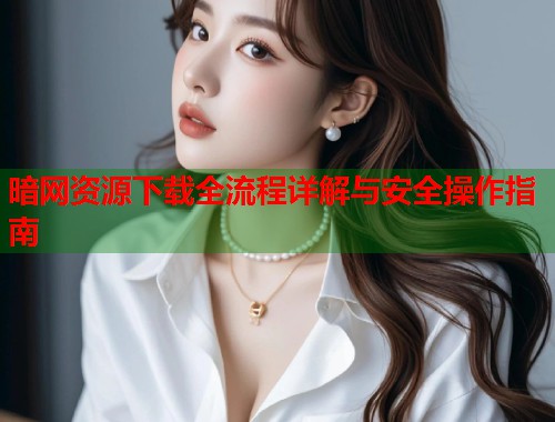 暗网资源下载全流程详解与安全操作指南