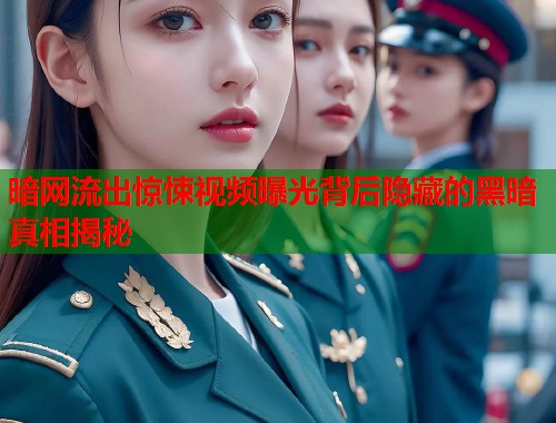 暗网流出惊悚视频曝光背后隐藏的黑暗真相揭秘