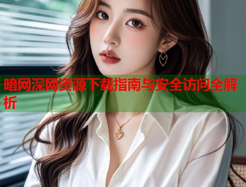 暗网深网资源下载指南与安全访问全解析