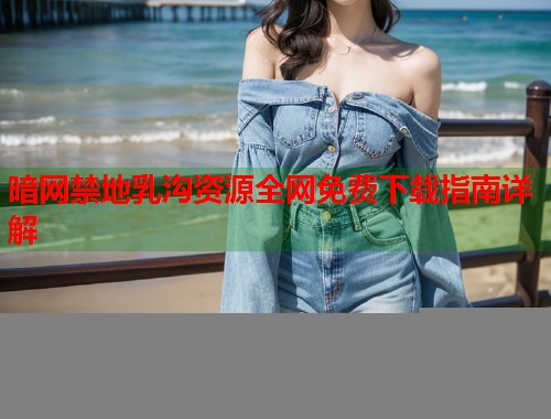 暗网禁地乳沟资源全网免费下载指南详解